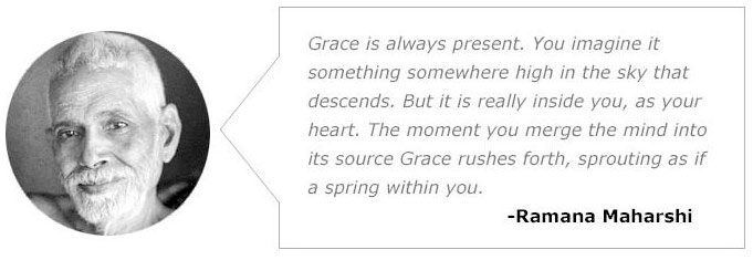  />Grace is how we unravel the tangled knot of our ego’s striving.</p>
<p>Grace is more than a fortunate or blessed state of being. It’s an actual path that we can choose to walk — into the heart, mind and arms of the Beloved.</p>
<p>Grace is the palpable presence of the Divine that brings forth the precise qualities you truly need to deepen on the path, thrive in your life, and be of benefit to our world.</p>
<p>Grace is direct experience of Boundless Love. It is…</p>
<p>The CAUSE of your being,</p>
<p>The DEPTH of your heart,</p>
<p>The TRANSFORMATIVE POWER that awakens you.</p>
<p>And it’s a lot more accessible than you may have thought.</p>
<p>Grace comes alive when you surrender. This is not the same thing as collapsing, self-rejection or being passive. Grace dances with your deep trust, honesty, devotion, curiosity, compassion, humility, willingness and patience — all so your ego can let go and stop trying to lead.</p>
<p>As you allow this, you learn to relax, and quit trying to control and direct life.</p>
<p>Laying aside your spiritual concepts of what you are and what God is — and relaxing your habits of fear, judgment and control — you can enter into the receptive state in which you are FOUND by a Grace deeper than your mind.</p>
<p>Ramana Maharshi said it vividly:</p>
<p><img decoding=